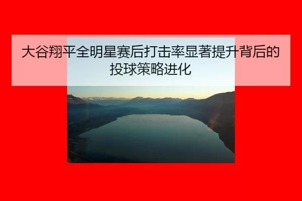 大谷翔平全明星赛后打击率显著提升背后的投球策略进化