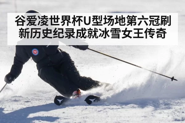 谷爱凌世界杯U型场地第六冠刷新历史纪录成就冰雪女王传奇