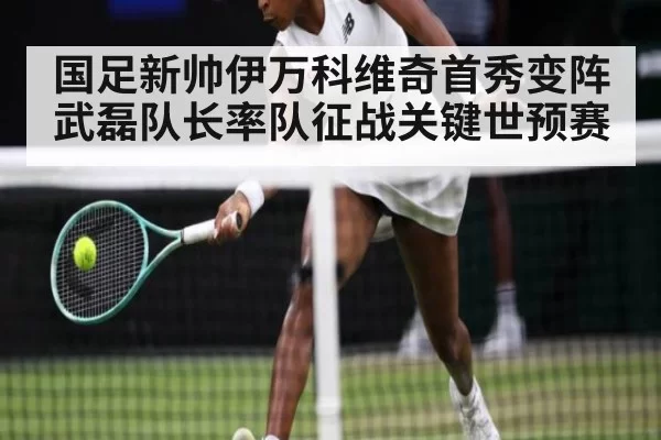 国足新帅伊万科维奇首秀变阵武磊队长率队征战关键世预赛